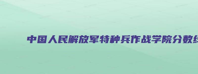 中国人民解放军特种兵作战学院分数线