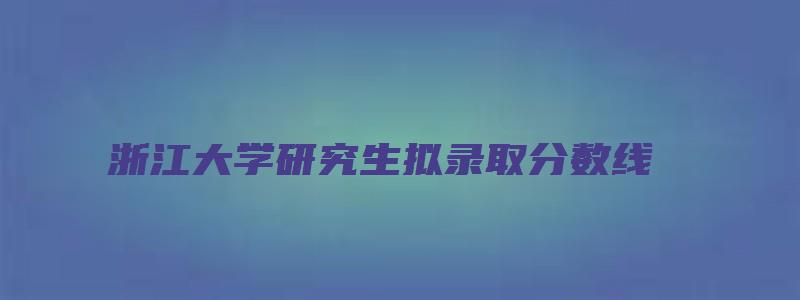 浙江大学研究生拟录取分数线