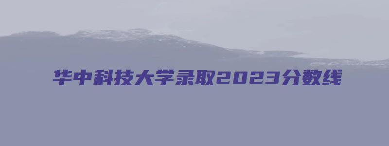 华中科技大学录取2023分数线