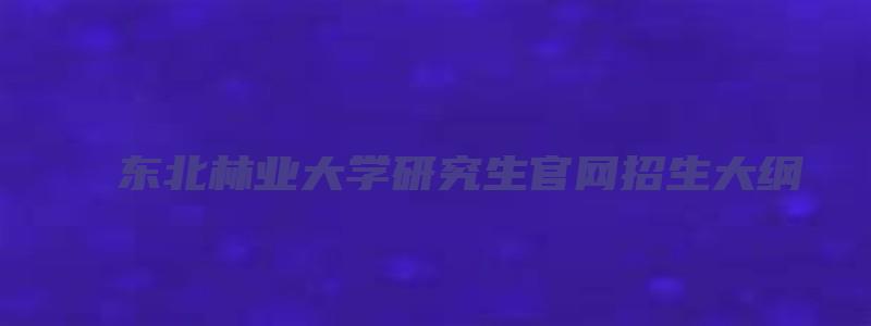 东北林业大学研究生官网招生大纲