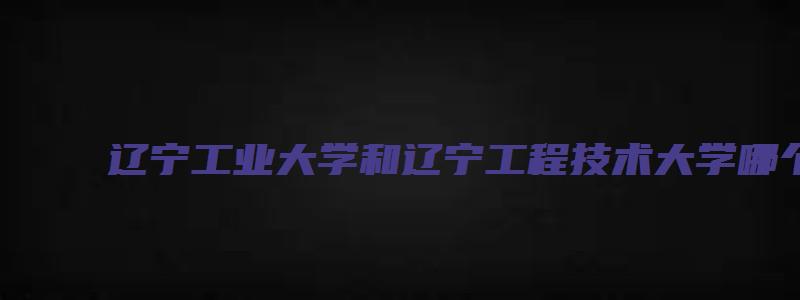 辽宁工业大学和辽宁工程技术大学哪个好