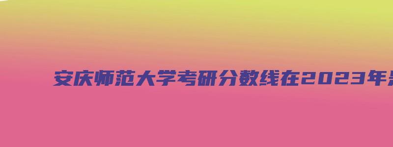 安庆师范大学考研分数线在2023年是多少