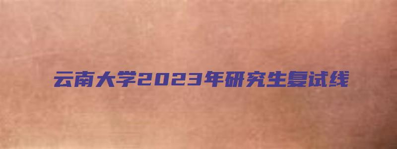 云南大学2023年研究生复试线