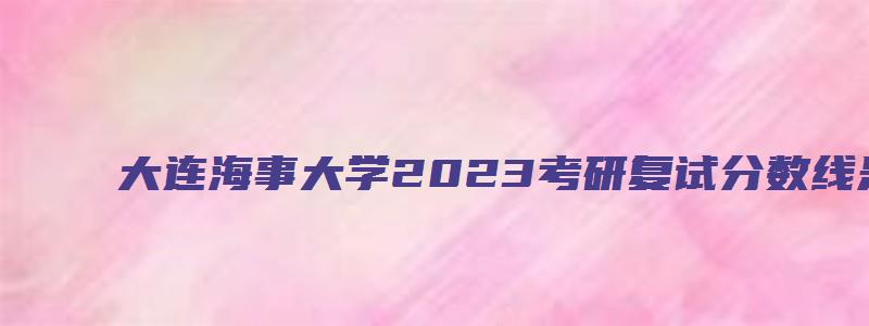 大连海事大学2023考研复试分数线是多少