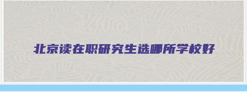 北京读在职研究生选哪所学校好