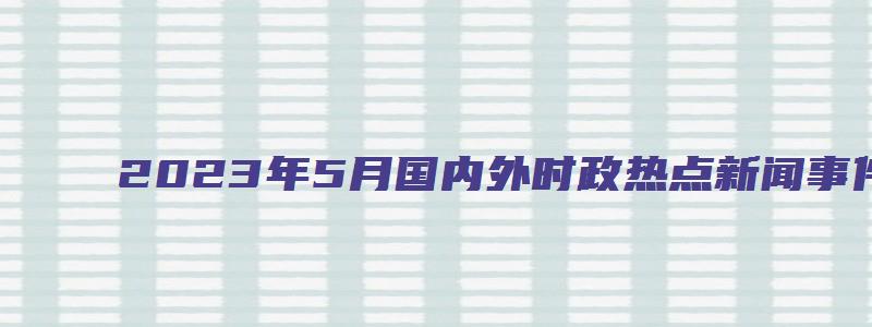 2023年5月国内外时政热点新闻事件