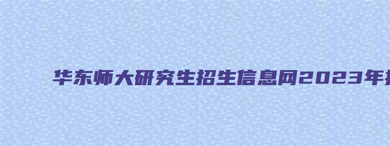 华东师大研究生招生信息网2023年招生人数