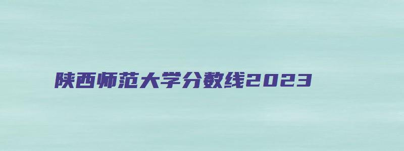 陕西师范大学分数线2023