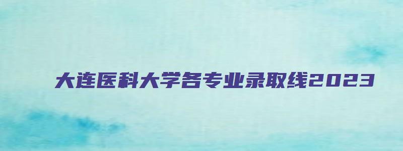 大连医科大学各专业录取线2023