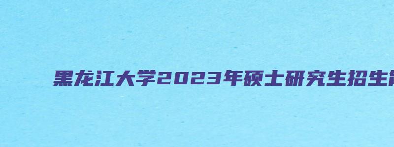 黑龙江大学2023年硕士研究生招生简章及答案