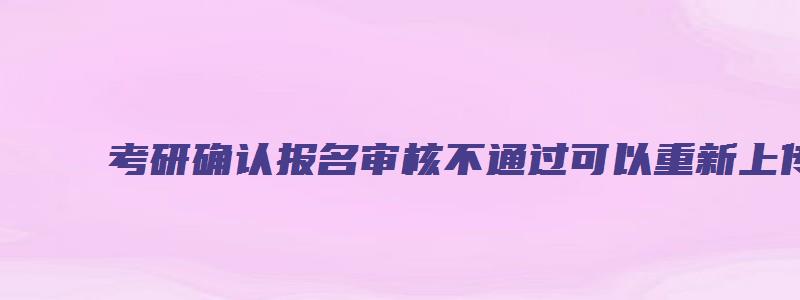 考研确认报名审核不通过可以重新上传吗