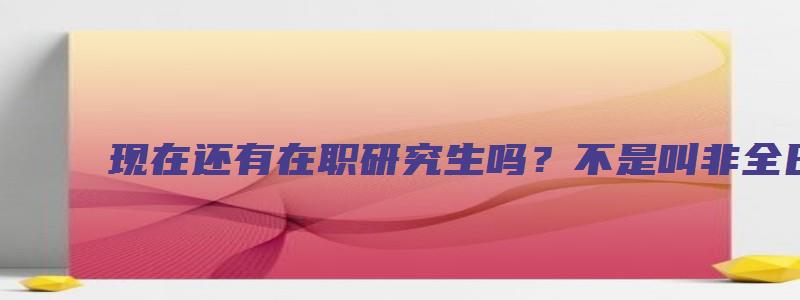 现在还有在职研究生吗？不是叫非全日制研究生吗？