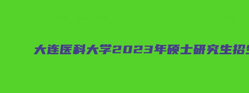 大连医科大学2023年硕士研究生招生目录公布