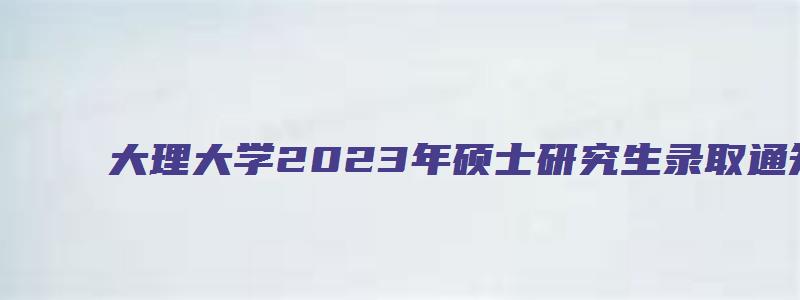 大理大学2023年硕士研究生录取通知书寄发说明