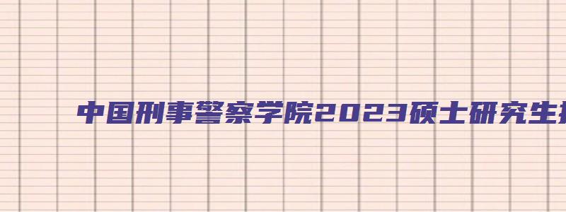 中国刑事警察学院2023硕士研究生招生简章及答案