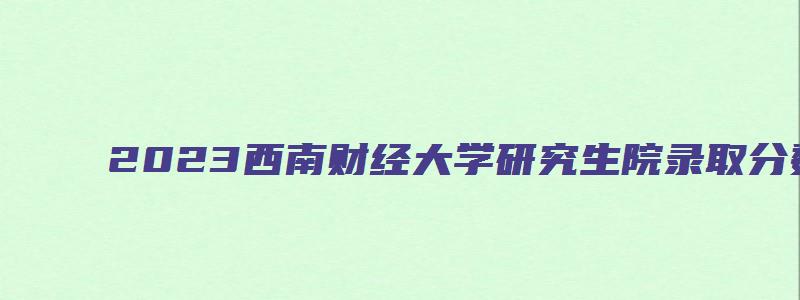 2023西南财经大学研究生院录取分数线