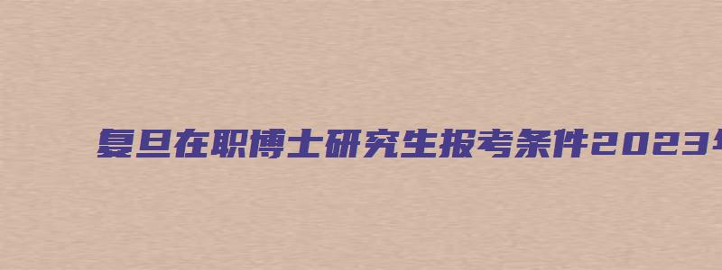 复旦在职博士研究生报考条件2023年