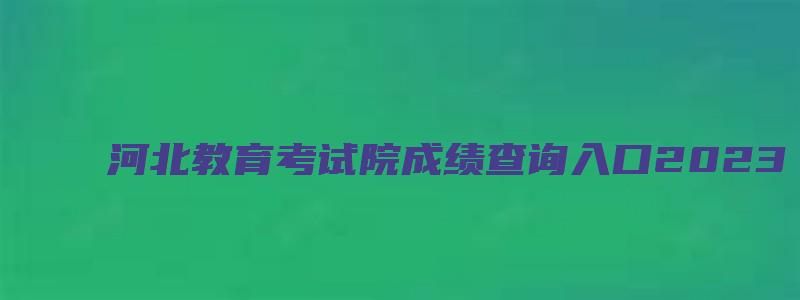 河北教育考试院成绩查询入口2023