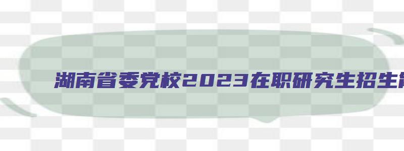 湖南省委党校2023在职研究生招生简章