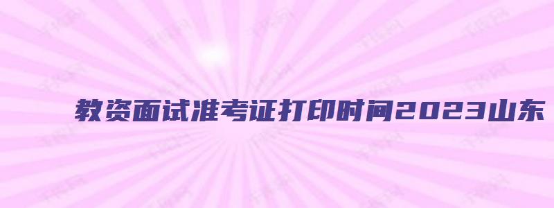 教资面试准考证打印时间2023山东