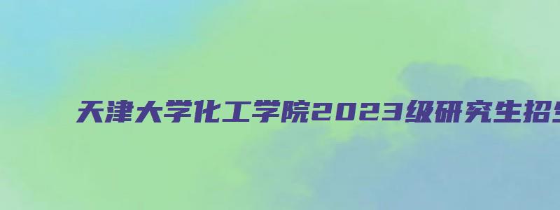 天津大学化工学院2023级研究生招生夏令营活动通知