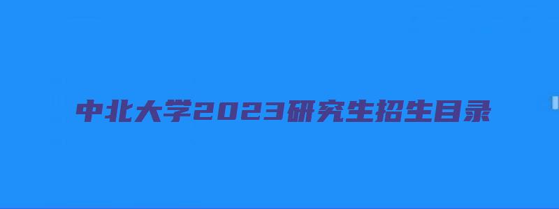 中北大学2023研究生招生目录