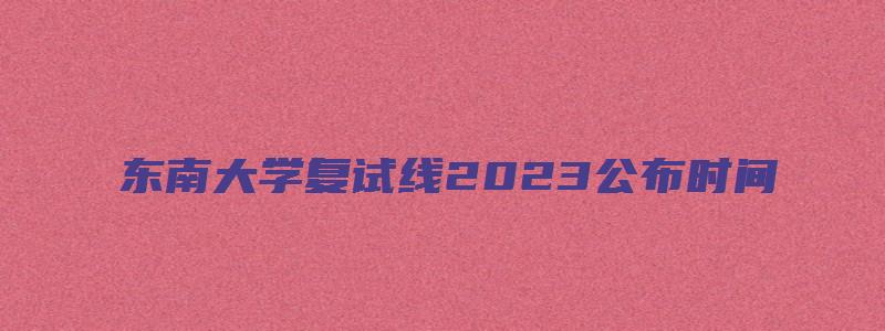 东南大学复试线2023公布时间