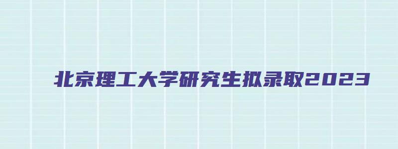 北京理工大学研究生拟录取2023