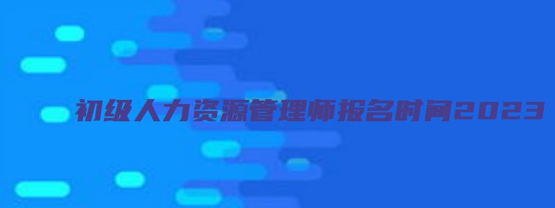 初级人力资源管理师报名时间2023