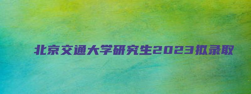 北京交通大学研究生2023拟录取