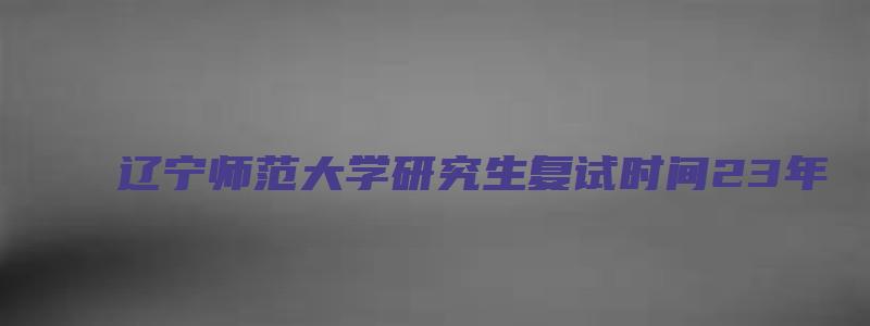 辽宁师范大学研究生复试时间23年