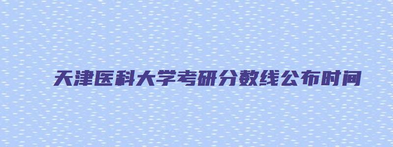 天津医科大学考研分数线公布时间