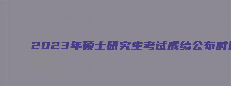 2023年硕士研究生考试成绩公布时间