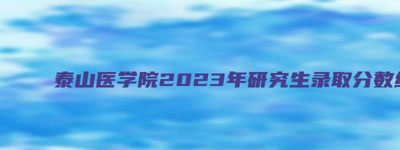 泰山医学院2023年研究生录取分数线