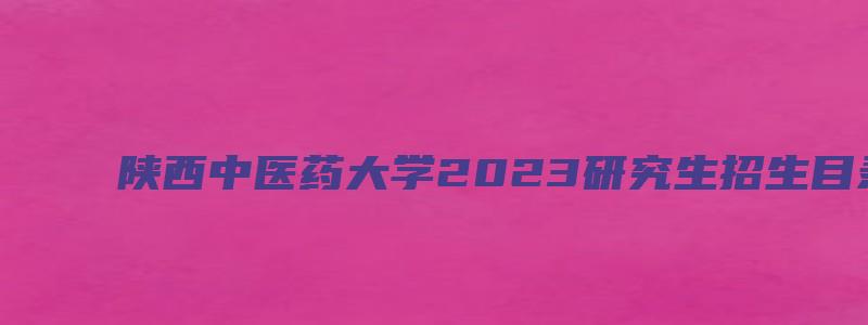 陕西中医药大学2023研究生招生目录