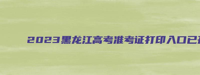 2023黑龙江高考准考证打印入口已开通(黑龙江省招生考试信息港)