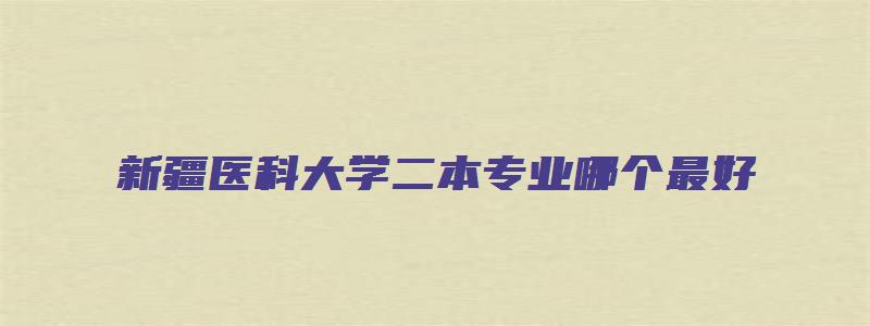 新疆医科大学二本专业哪个最好