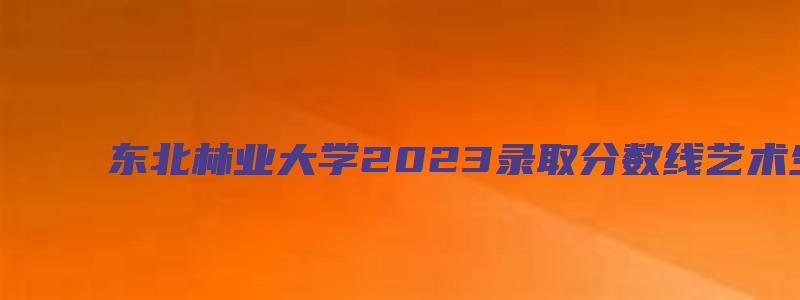 东北林业大学2023录取分数线艺术生