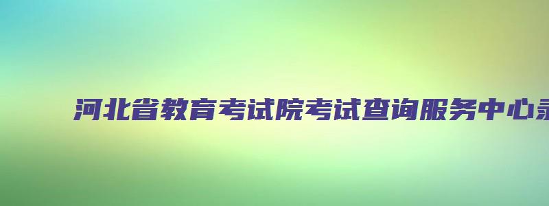 河北省教育考试院考试查询服务中心录取查询