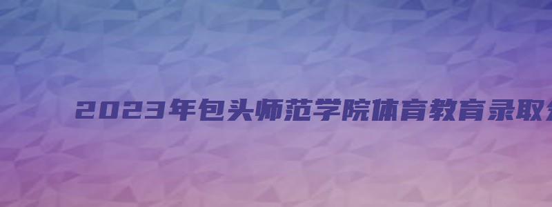 2023年包头师范学院体育教育录取分数线