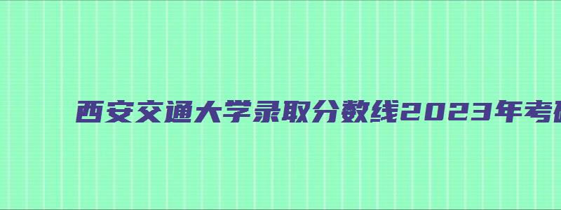 西安交通大学录取分数线2023年考研