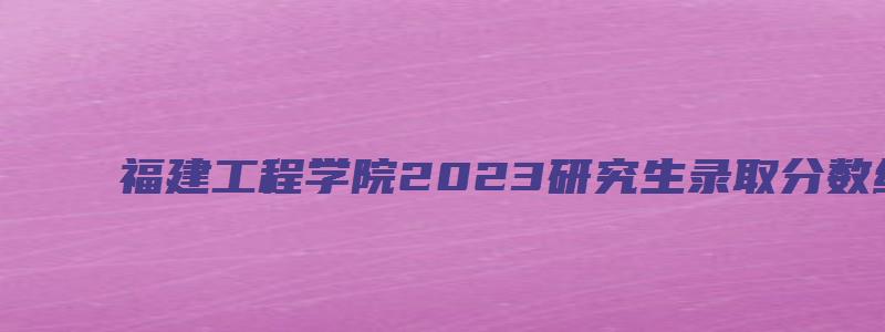 福建工程学院2023研究生录取分数线