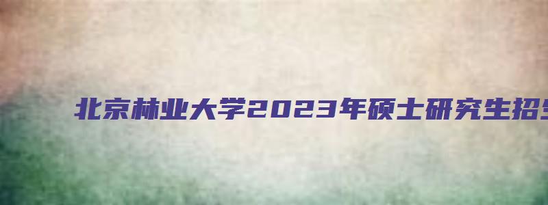 北京林业大学2023年硕士研究生招生专业目录