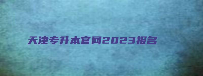 天津专升本官网2023报名