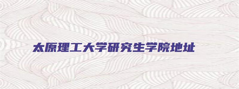 太原理工大学研究生学院地址