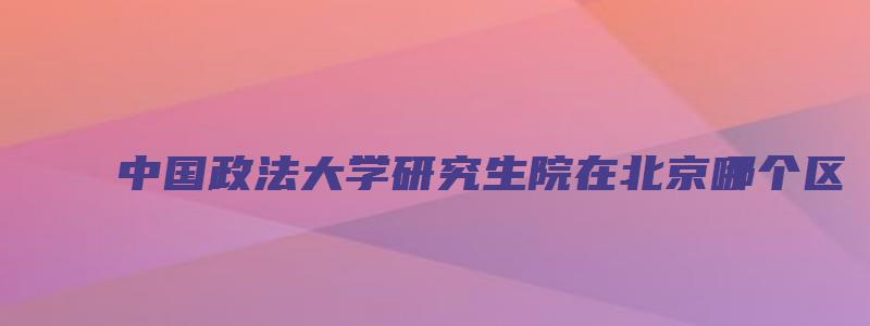 中国政法大学研究生院在北京哪个区