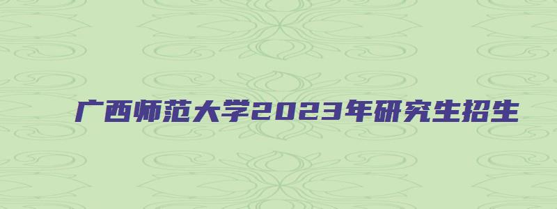 广西师范大学2023年研究生招生