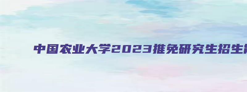 中国农业大学2023推免研究生招生简章公布