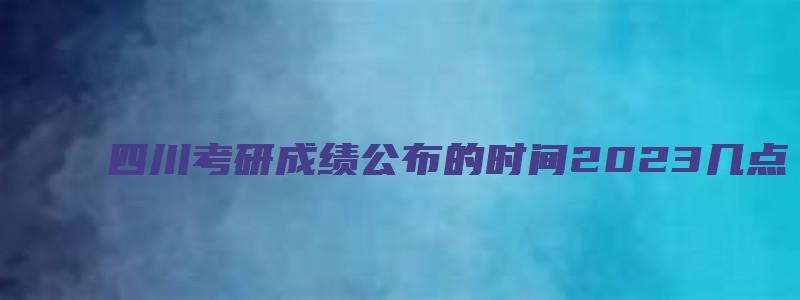 四川考研成绩公布的时间2023几点