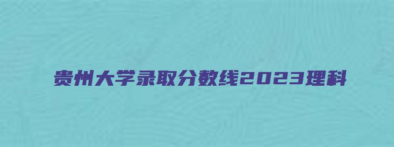 贵州大学录取分数线2023理科